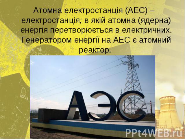 Атомна електростанція (АЕС) – електростанція, в якій атомна (ядерна) енергія перетворюється в електричних. Генератором енергії на АЕС є атомний реактор. Атомна електростанція (АЕС) – електростанція, в якій атомна (ядерна) енергія перетворюється в ел…