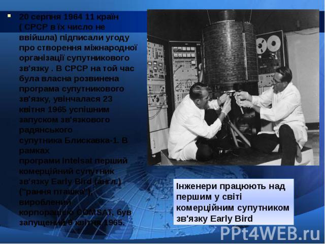 20 серпня 1964 11 країн ( СРСР в їх число не ввійшла) підписали угоду про створення міжнародної організації супутникового зв'язку . В СРСР на той час була власна розвинена програма супутникового зв'язку, увінчалася 23 квітня…