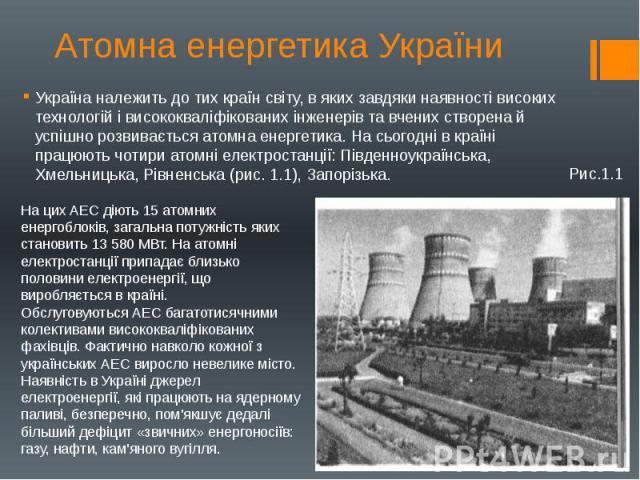 Атомна енергетика України Україна належить до тих країн світу, в яких завдяки наявності високих технологій і висококваліфікованих інженерів та вчених створена й успішно розвивається атомна енергетика. На сьогодні в країні працюють чотири атомні елек…