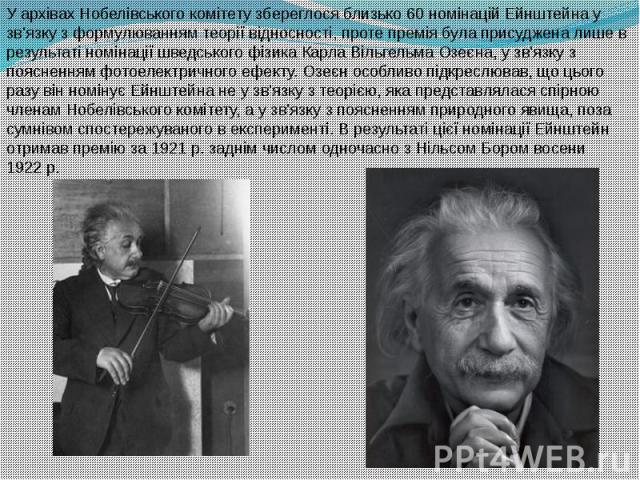 У архівах Нобелівського комітету збереглося близько 60 номінацій Ейнштейна у зв'язку з формулюванням теорії відносності, проте премія була присуджена лише в результаті номінації шведського фізика Карла Вільгельма Озеєна, у зв'язку з поясненням …