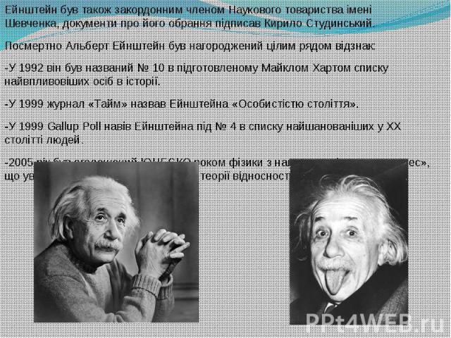 Ейнштейн був також закордонним членом Наукового товариства імені Шевченка, документи про його обрання підписав Кирило Студинський. Посмертно Альберт Ейнштейн був нагороджений цілим рядом відзнак: -У 1992 він був названий №&n…