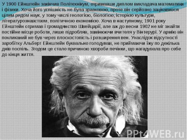 У 1900 Ейнштейн закінчив Політехнікум, отримавши диплом викладача математики і фізики. Хоча його успішність не була зразковою, проте він серйозно зацікавився цілим рядом наук, у тому числі геологією, біологією, історією культури, літератур…