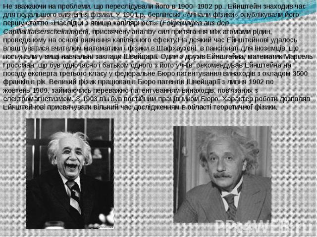 Не зважаючи на проблеми, що переслідували його в 1900–1902 рр., Ейнштейн знаходив час для подальшого вивчення фізики. У 1901 р. берлінські «Аннали фізики» опублікували його першу статтю «Наслідки з явища капілярності» (Folge…
