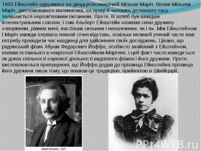 1903 Ейнштейн одружився на двадцятисемирічній Мільові Маріч. Вплив Мільови Маріч, дипломованого математика, на праці її чоловіка до нашого часу залишається нерозв'язаним питанням. Проте, їх шлюб був швидше інтелектуальним союзом, і сам Аль…