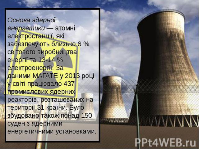 Основа ядерної енергетики — атомні електростанції, які забезпечують близько 6 % світового виробництва енергії та 13-14 % електроенергії. За даними МАГАТЕ у 2013 році у світі працювало 437 промислових ядерних р…