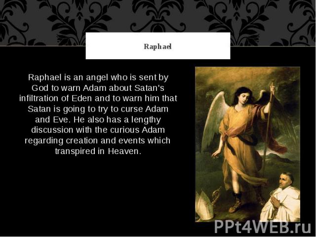 Raphael Raphael is an angel who is sent by God to warn Adam about Satan's infiltration of Eden and to warn him that Satan is going to try to curse Adam and Eve. He also has a lengthy discussion with the curious Adam regarding creation and events whi…