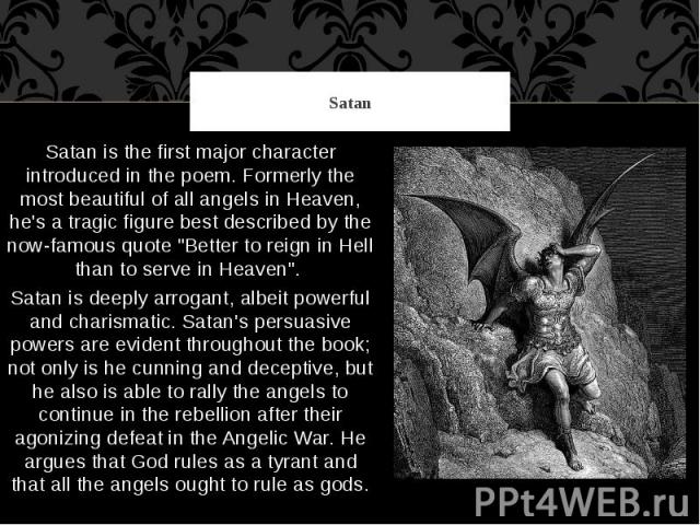 Satan Satan is the first major character introduced in the poem. Formerly the most beautiful of all angels in Heaven, he's a tragic figure best described by the now-famous quote "Better to reign in Hell than to serve in Heaven". Satan is d…