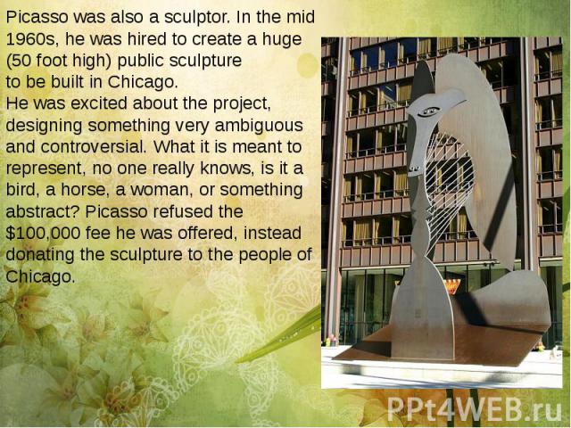 Picasso was also a sculptor. In the mid 1960s, he was hired to create a huge (50 foot high) public sculpture to be built in Chicago. He was excited about the project, designing something very ambiguous and controversial. What it is meant to represen…