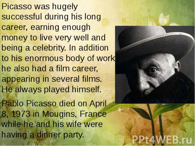 Picasso was hugely successful during his long career, earning enough money to live very well and being a celebrity. In addition to his enormous body of work he also had a film career, appearing in several films. He always played himself. Picasso was…