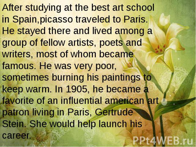 After studying at the best art school in Spain,picasso traveled to Paris. He stayed there and lived among a group of fellow artists, poets and writers, most of whom became famous. He was very poor, sometimes burning his paintings to keep warm. In 19…