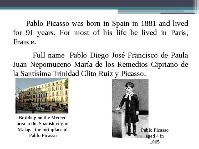 Pablo Picasso was born in Spain in 1881 and lived for 91 years. For most of his life he lived in Paris, France. Pablo Picasso was born in Spain in 1881 and lived for 91 years. For most of his life he lived in Paris, France. Full name  Pablo Die…