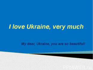 I love Ukraine, very much My dear, Ukraine, you are so beautiful!