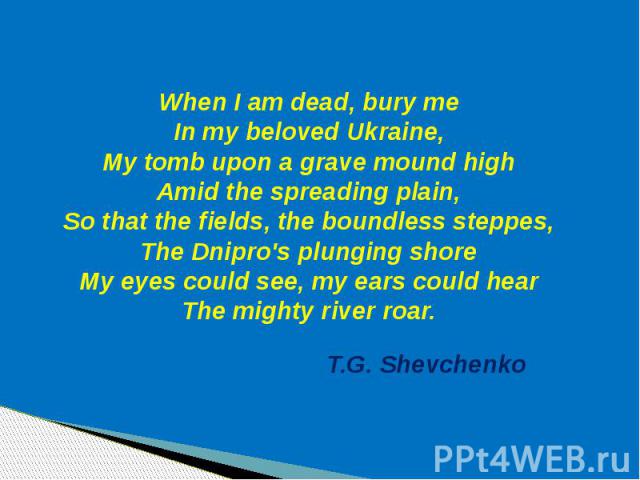 When I am dead, bury me In my beloved Ukraine, My tomb upon a grave mound high Amid the spreading plain, So that the fields, the boundless steppes, The Dnipro's plunging shore My eyes could see, my ears could hear The mighty river roar.