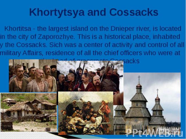 Khortytsya and Cossacks Khortitsa - the largest island on the Dnieper river, is located in the city of Zaporozhye. This is a historical place, inhabited by the Cossacks. Sich was a center of activity and control of all military Affairs, residence of…