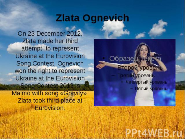 Zlata Ognevich On 23 December 2012, Zlata made her third attempt to represent Ukraine at the Eurovision Song Contest. Ognevich won the right to represent Ukraine at the Eurovision Song Contest 2013 in Malmo with song «Gravity» Zlata took third place…