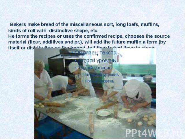 Bakers make bread of the miscellaneous sort, long loafs, muffins, kinds of roll with distinctive shape, etc. He forms the recipes or uses the confirmed recipe, chooses the source material (flour, additives and pr.), will add the future muffin a form…