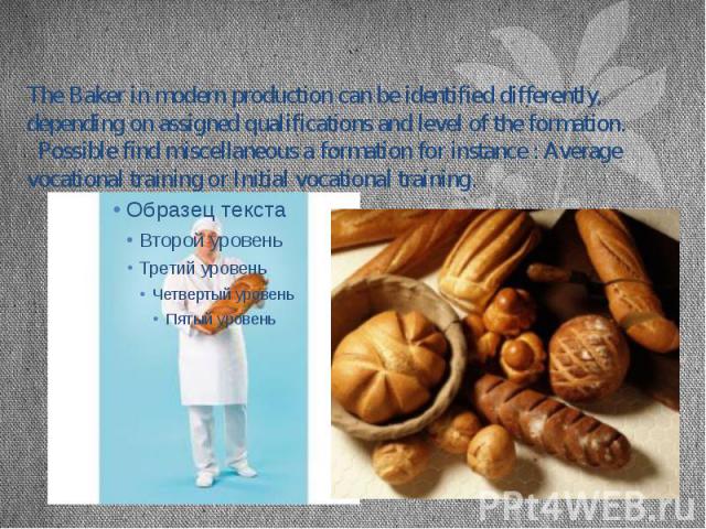The Baker in modern production can be identified differently, depending on assigned qualifications and level of the formation. Possible find miscellaneous a formation for instance : Average vocational training or Initial vocational training.