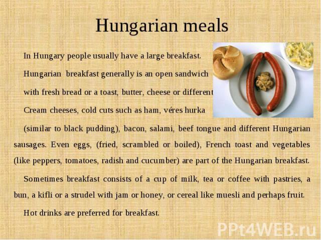 In Hungary people usually have a large breakfast. In Hungary people usually have a large breakfast. Hungarian  breakfast generally is an open sandwich  with fresh bread or a toast, butter, cheese or different Cream…