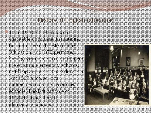 History of English education Until 1870 all schools were charitable or private institutions, but in that year the Elementary Education Act 1870 permitted local governments to complement the existing elementary schools, to fill up any gaps.…