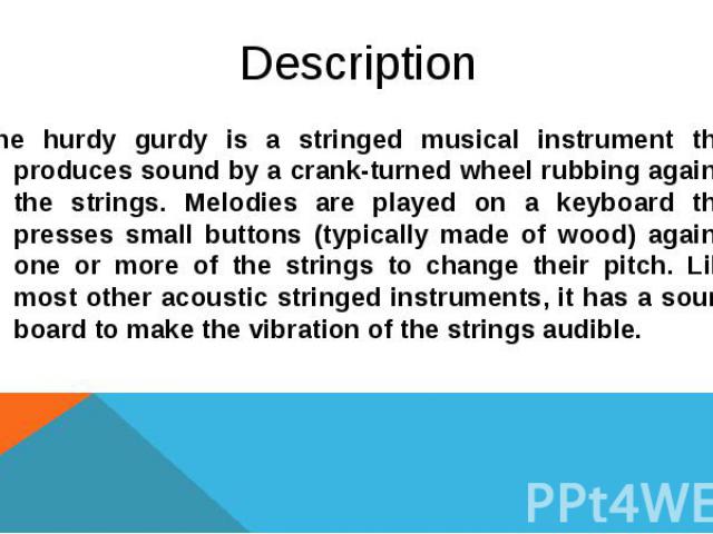 Description The hurdy gurdy is a stringed musical instrument that produces sound by a crank-turned wheel rubbing against the strings. Melodies are played on a keyboard that presses small buttons (typically made of wood) against one or more of the st…