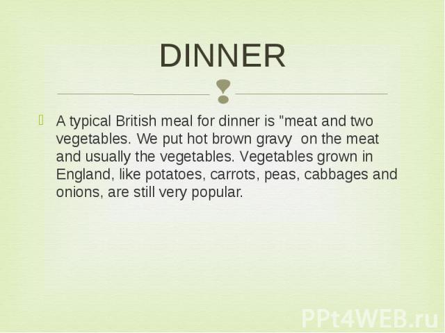 DINNER A typical British meal for dinner is "meat and two vegetables. We put hot brown gravy on the meat and usually the vegetables. Vegetables grown in England, like potatoes, carrots, peas, cabbages and onions, are still very popular.