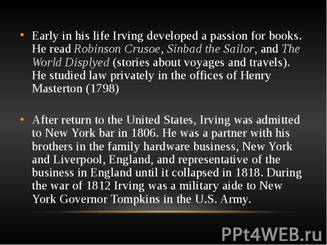 Early in his life Irving developed a passion for books. He read Robinson Crusoe, Sinbad the Sailor, and The World Displyed (stories about voyages and travels). He studied law privately in the offices of Henry Masterton (1798) Early in his life Irvin…