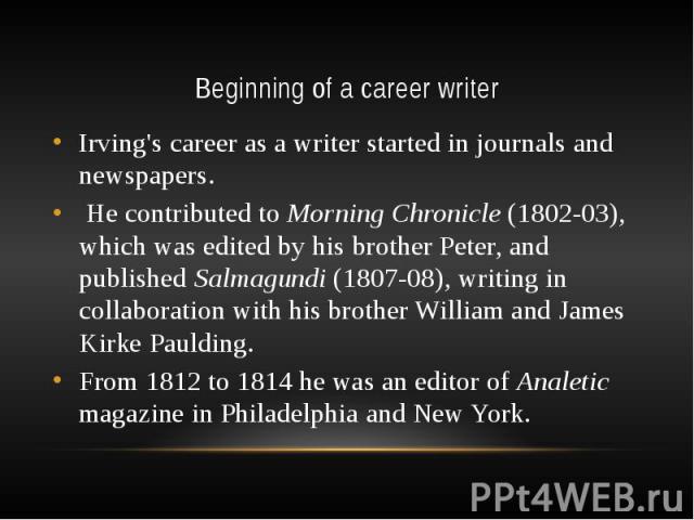 Beginning of a career writer Irving's career as a writer started in journals and newspapers. He contributed to Morning Chronicle (1802-03), which was edited by his brother Peter, and published Salmagundi (1807-08), writing in collaboration with his …