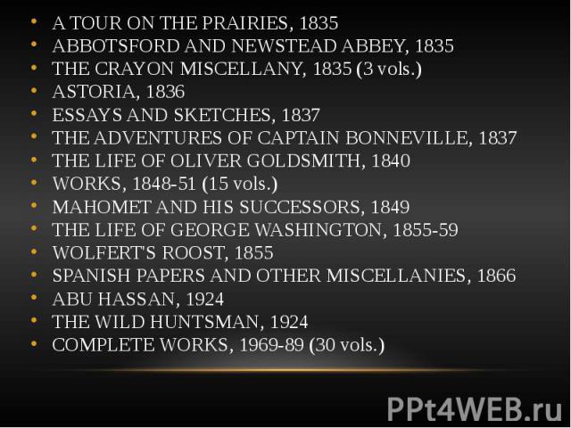 A TOUR ON THE PRAIRIES, 1835 A TOUR ON THE PRAIRIES, 1835 ABBOTSFORD AND NEWSTEAD ABBEY, 1835 THE CRAYON MISCELLANY, 1835 (3 vols.) ASTORIA, 1836 ESSAYS AND SKETCHES, 1837 THE ADVENTURES OF CAPTAIN BONNEVILLE, 1837 THE LIFE OF OLIVER GOLDSMITH, 1840…