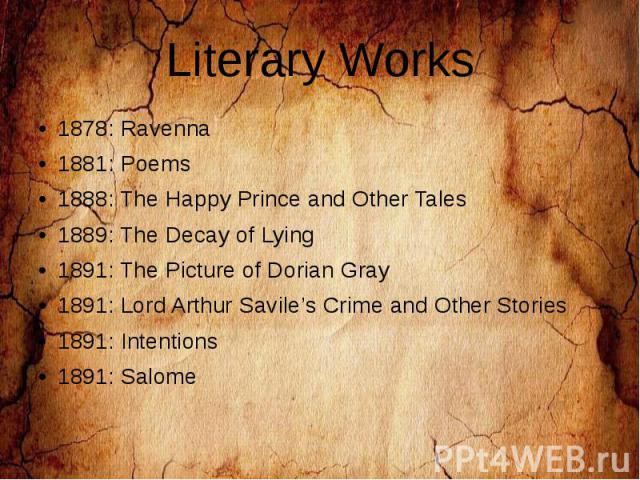 Literary Works 1878: Ravenna 1881: Poems 1888: The Happy Prince and Other Tales 1889: The Decay of Lying 1891: The Picture of Dorian Gray 1891: Lord Arthur Savile’s Crime and Other Stories 1891: Intentions 1891: Salome