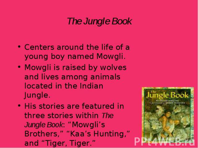 Centers around the life of a young boy named Mowgli. Centers around the life of a young boy named Mowgli. Mowgli is raised by wolves and lives among animals located in the Indian Jungle. His stories are featured in three stories within The Jungle Bo…