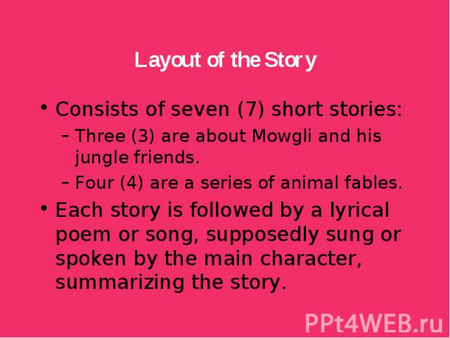 Consists of seven (7) short stories: Consists of seven (7) short stories: Three (3) are about Mowgli and his jungle friends. Four (4) are a series of animal fables. Each story is followed by a lyrical poem or song, supposedly sung or spoken by the m…