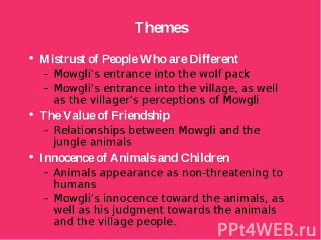Mistrust of People Who are Different Mistrust of People Who are Different Mowgli’s entrance into the wolf pack Mowgli’s entrance into the village, as well as the villager’s perceptions of Mowgli The Value of Friendship Relationships between Mowgli a…