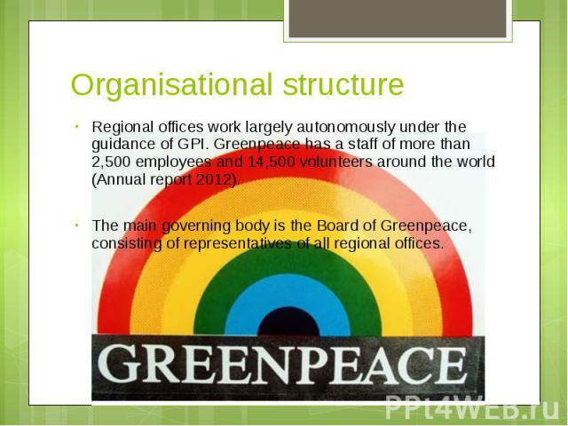 Organisational structure Regional offices work largely autonomously under the guidance of GPI. Greenpeace has a staff of more than 2,500 employees and 14,500 volunteers around the world (Annual report 2012). The main governing body is the Board of G…