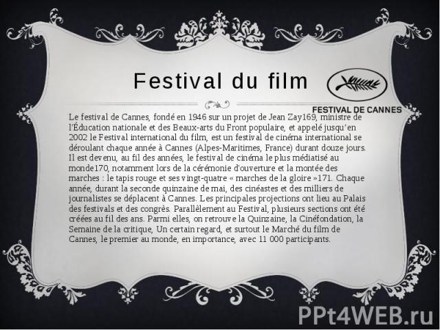 Festival du film Le festival de Cannes, fondé en 1946 sur un projet de Jean Zay169, ministre de l'Éducation nationale et des Beaux-arts du Front populaire, et appelé jusqu’en 2002 le Festival international du film, est un festival de cinéma internat…