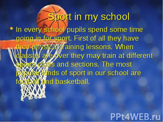 Sport in my school In every school pupils spend some time going in for sport. First of all they have their physical training lessons. When classes are over they may train at different sports clubs and sections. The most popular kinds of sport in our…