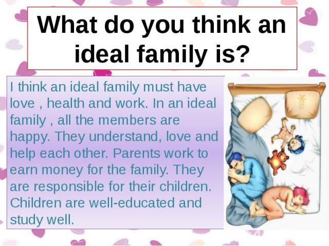 I think an ideal family must have love , health and work. In an ideal family , all the members are happy. They understand, love and help each other. Parents work to earn money for the family. They are responsible for their children. Children are wel…