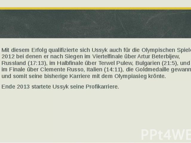 Mit diesem Erfolg qualifizierte sich Ussyk auch für die Olympischen Spiele 2012 bei denen er nach Siegen im Viertelfinale über Artur Beterbijew, Russland (17:13), im Halbfinale über Terwel Pulew, Bulgarien (21:5), und im Finale über Clemente Russo, …