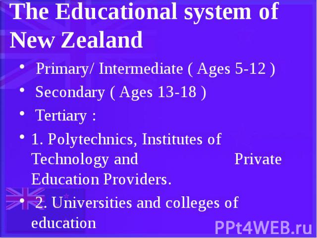 The Educational system of New Zealand Primary/ Intermediate ( Ages 5-12 ) Secondary ( Ages 13-18 ) Tertiary : 1. Polytechnics, Institutes of Technology and Private Education Providers. 2. Universities and colleges of education