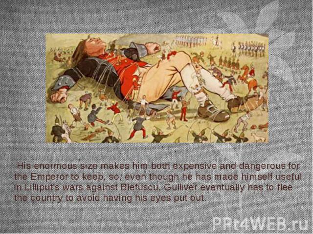 His enormous size makes him both expensive and dangerous for the Emperor to keep, so, even though he has made himself useful in Lilliput's wars against Blefuscu, Gulliver eventually has to flee the country to avoid having his eyes put out. His enorm…