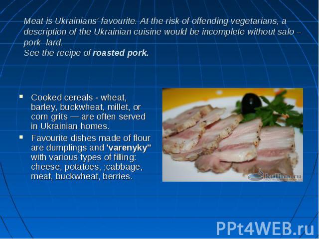 Meat is Ukrainians’ favourite. At the risk of offending vegetarians, a description of the Ukrainian cuisine would be incomplete without salo – pork lard. See the recipe of roasted pork. Cooked cereals - wheat, barley, buckwheat, millet, or corn grit…