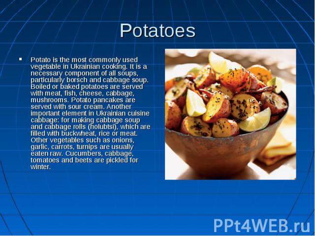Potatoes Potato is the most commonly used vegetable in Ukrainian cooking. It is a necessary component of all soups, particularly borsch and cabbage soup. Boiled or baked potatoes are served with meat, fish, cheese, cabbage, mushrooms. Potato pancake…