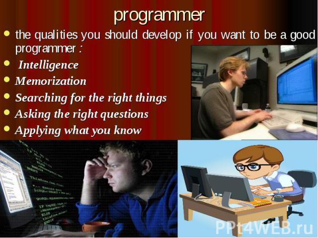 programmer the qualities you should develop if you want to be a good programmer :  Intelligence Memorization Searching for the right things Asking the right questions Applying what you know