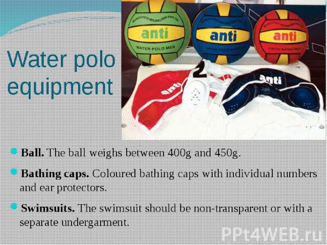 Water polo equipment Ball. The ball weighs between 400g and 450g. Bathing caps. Coloured bathing caps with individual numbers and ear protectors. Swimsuits. The swimsuit should be non-transparent or with a separate undergarment.