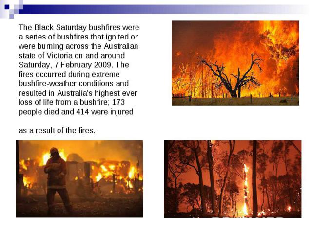 The Black Saturday bushfires were a series of bushfires that ignited or were burning across the Australian state of Victoria on and around Saturday, 7 February 2009. The fires occurred during extreme bushfire-weather conditions and resulted in Austr…