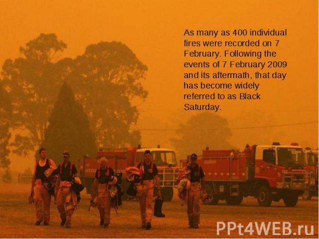 As many as 400 individual fires were recorded on 7 February. Following the events of 7 February 2009 and its aftermath, that day has become widely referred to as Black Saturday.
