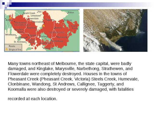 Many towns northeast of Melbourne, the state capital, were badly damaged, and Kinglake, Marysville, Narbethong, Strathewen, and Flowerdale were completely destroyed. Houses in the towns of Pheasant Creek (Pheasant Creek, Victoria) Steels Creek, Hume…