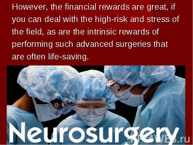 However, the financial rewards are great, if However, the financial rewards are great, if you can deal with the high-risk and stress of the field, as are the intrinsic rewards of performing such advanced surgeries that are often life-saving.