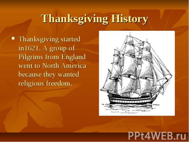 Thanksgiving History Thanksgiving started in1621. A group of Pilgrims from England went to North America because they wanted religious freedom.