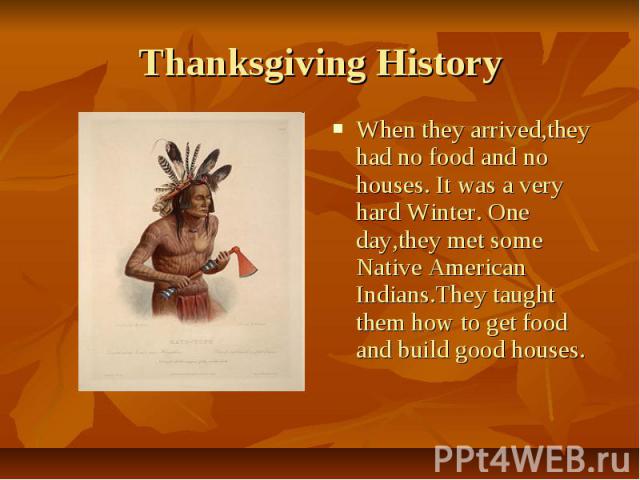 Thanksgiving History When they arrived,they had no food and no houses. It was a very hard Winter. One day,they met some Native American Indians.They taught them how to get food and build good houses.