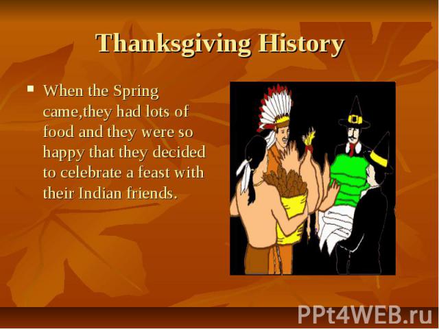 Thanksgiving History When the Spring came,they had lots of food and they were so happy that they decided to celebrate a feast with their Indian friends.